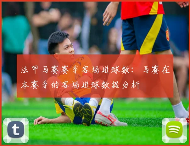 法甲马赛赛季客场进球数：马赛在本赛季的客场进球数据分析