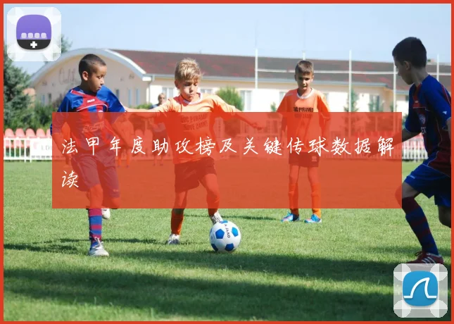 法甲年度助攻榜及关键传球数据解读