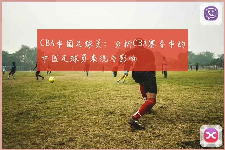 CBA中国足球员：分析CBA赛季中的中国足球员表现与影响