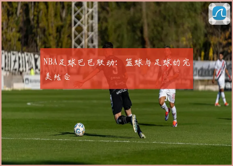 NBA足球巴巴联动：篮球与足球的完美结合